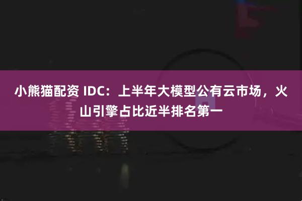小熊猫配资 IDC：上半年大模型公有云市场，火山引擎占比近半排名第一