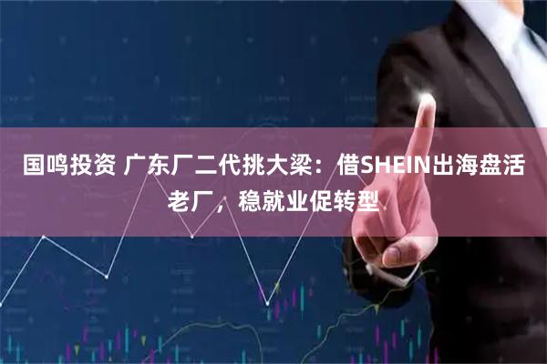 国鸣投资 广东厂二代挑大梁：借SHEIN出海盘活老厂，稳就业促转型