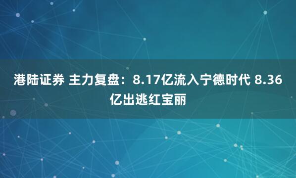 港陆证券 主力复盘：8.17亿流入宁德时代 8.36亿出逃红宝丽