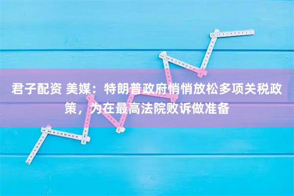 君子配资 美媒：特朗普政府悄悄放松多项关税政策，为在最高法院败诉做准备