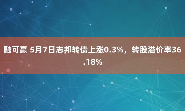 融可赢 5月7日志邦转债上涨0.3%，转股溢价率36.18%