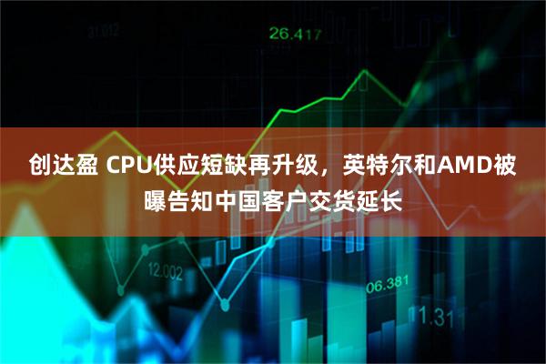 创达盈 CPU供应短缺再升级，英特尔和AMD被曝告知中国客户交货延长