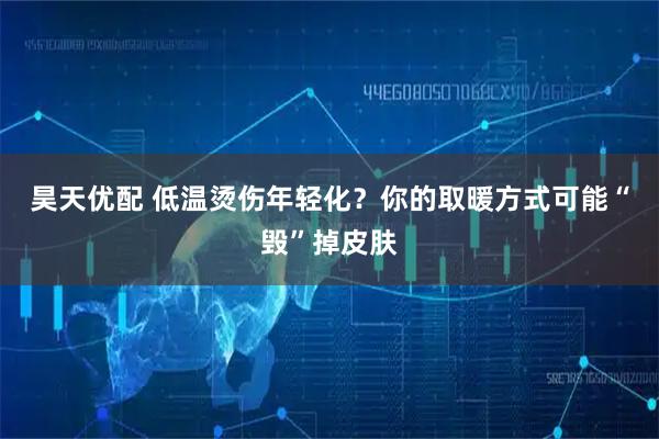 昊天优配 低温烫伤年轻化？你的取暖方式可能“毁”掉皮肤