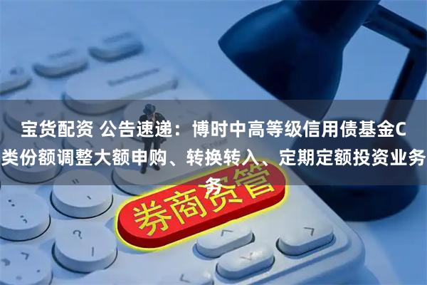 宝货配资 公告速递：博时中高等级信用债基金C类份额调整大额申购、转换转入、定期定额投资业务