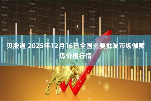 贝股通 2025年12月16日全国主要批发市场伽师瓜价格行情