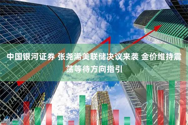 中国银河证券 张尧浠美联储决议来袭 金价维持震荡等待方向指引