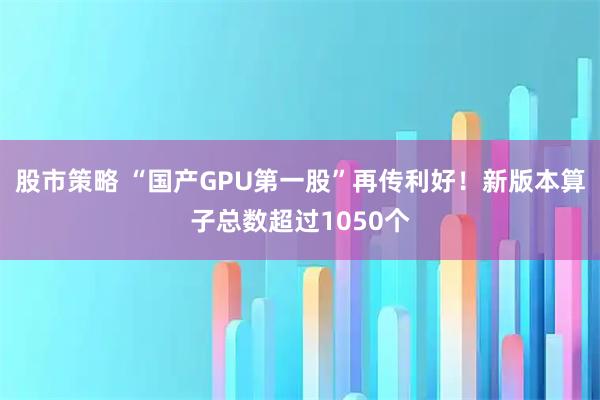 股市策略 “国产GPU第一股”再传利好！新版本算子总数超过1050个