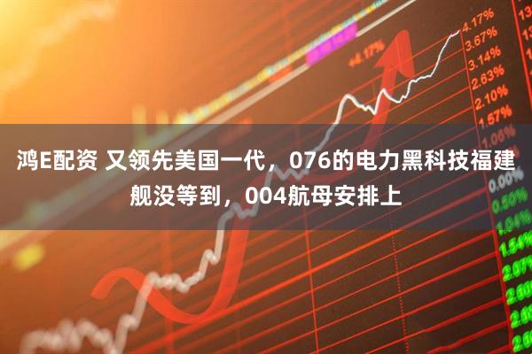 鸿E配资 又领先美国一代，076的电力黑科技福建舰没等到，004航母安排上