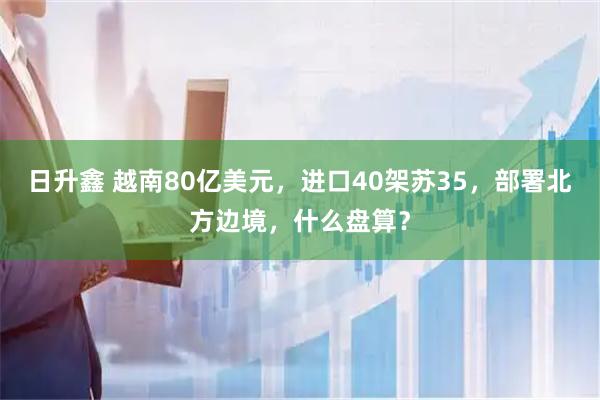 日升鑫 越南80亿美元，进口40架苏35，部署北方边境，什么盘算？