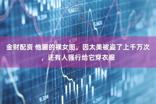 金财配资 他画的裸女图，因太美被盗了上千万次，还有人强行给它穿衣服