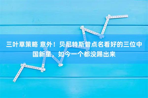 三叶草策略 意外！贝尼特斯曾点名看好的三位中国新星，如今一个都没踢出来
