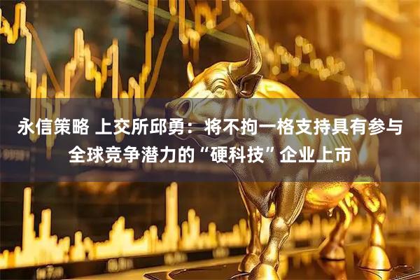 永信策略 上交所邱勇：将不拘一格支持具有参与全球竞争潜力的“硬科技”企业上市