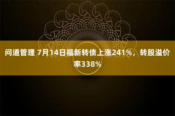 问道管理 7月14日福新转债上涨241%，转股溢价率338%