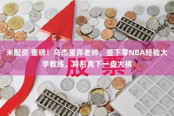 米配资 重磅！乌杰里弃老帅，签下零NBA经验大学教练，背后竟下一盘大棋
