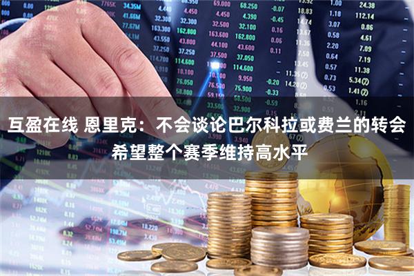 互盈在线 恩里克：不会谈论巴尔科拉或费兰的转会 希望整个赛季维持高水平